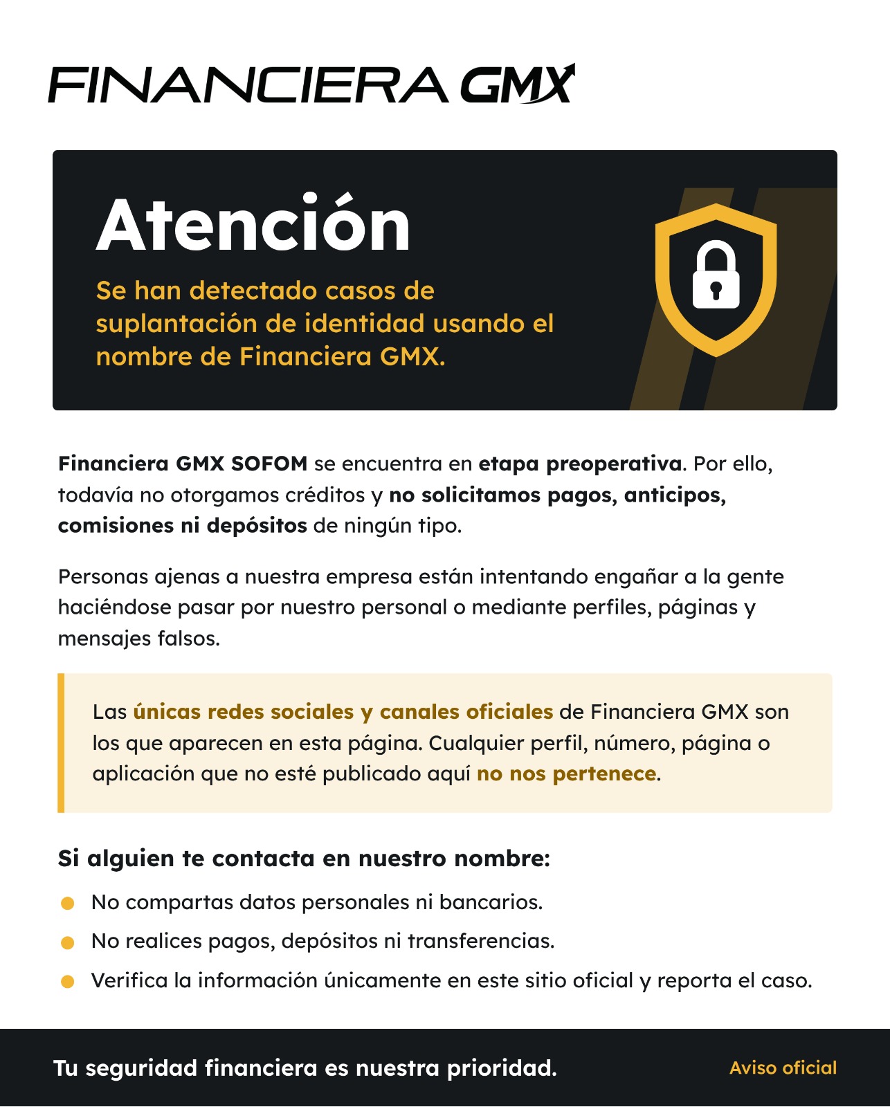 Atención. Se han detectado casos de suplantación de identidad usando el nombre de Financiera GMX. Financiera GMX SOFOM se encuentra en etapa preoperativa. Por ello, todavía no otorgamos créditos y no solicitamos pagos, anticipos, comisiones ni depósitos de ningún tipo. Personas ajenas a nuestra empresa están intentando engañar a la gente haciéndose pasar por nuestro personal o mediante perfiles, páginas y mensajes falsos. Las únicas redes sociales y canales oficiales de Financiera GMX son los que aparecen en esta página. Cualquier perfil, número, página o aplicación que no esté publicado aquí no nos pertenece. Si alguien te contacta en nuestro nombre: no compartas datos personales ni bancarios; no realices pagos, depósitos ni transferencias; verifica la información únicamente en este sitio oficial y reporta el caso. Tu seguridad financiera es nuestra prioridad. Aviso oficial.
